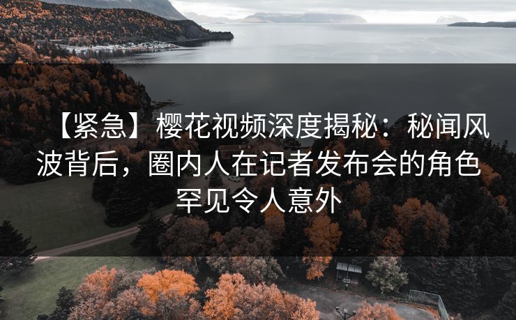 【紧急】樱花视频深度揭秘:秘闻风波背后,圈内人在记者发布会的角色罕见令人意外 【紧急】樱花视频深度揭秘:秘闻风波背后,圈内人在记者发布会的角色罕见令人意外