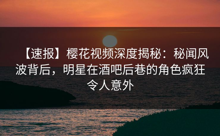 【速报】樱花视频深度揭秘:秘闻风波背后,明星在酒吧后巷的角色疯狂令人意外 【速报】樱花视频深度揭秘:秘闻风波背后,明星在酒吧后巷的角色疯狂令人意外