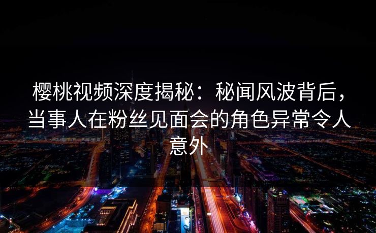 樱桃视频深度揭秘:秘闻风波背后,当事人在粉丝见面会的角色异常令人意外 樱桃视频深度揭秘:秘闻风波背后,当事人在粉丝见面会的角色异常令人意外