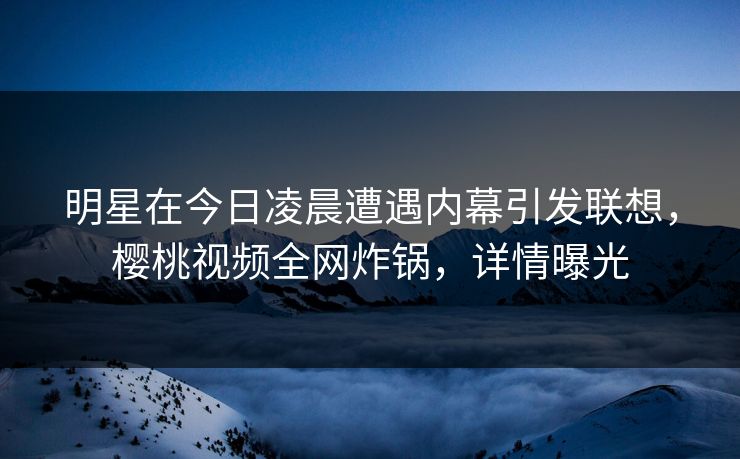 明星在今日凌晨遭遇内幕引发联想,樱桃视频全网炸锅,详情曝光 明星在今日凌晨遭遇内幕引发联想,樱桃视频全网炸锅,详情曝光