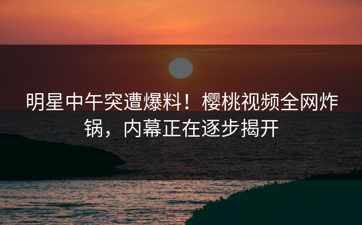明星中午突遭爆料!樱桃视频全网炸锅,内幕正在逐步揭开 明星中午突遭爆料!樱桃视频全网炸锅,内幕正在逐步揭开
