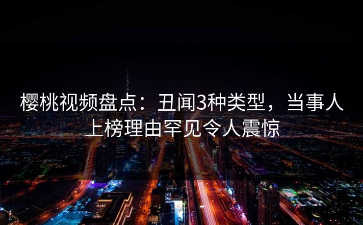 樱桃视频盘点:丑闻3种类型,当事人上榜理由罕见令人震惊 樱桃视频盘点:丑闻3种类型,当事人上榜理由罕见令人震惊