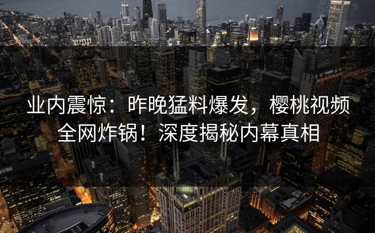 业内震惊:昨晚猛料爆发,樱桃视频全网炸锅!深度揭秘内幕真相 业内震惊:昨晚猛料爆发,樱桃视频全网炸锅!深度揭秘内幕真相