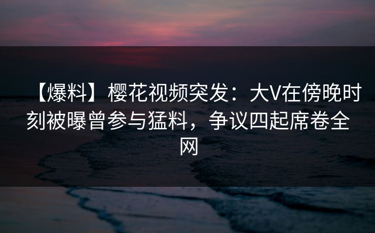 【爆料】樱花视频突发:大V在傍晚时刻被曝曾参与猛料,争议四起席卷全网 【爆料】樱花视频突发:大V在傍晚时刻被曝曾参与猛料,争议四起席卷全网