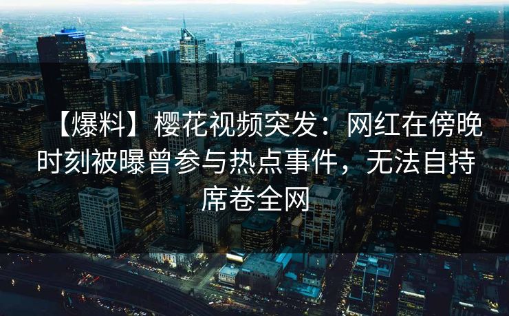 【爆料】樱花视频突发:网红在傍晚时刻被曝曾参与热点事件,无法自持席卷全网 【爆料】樱花视频突发:网红在傍晚时刻被曝曾参与热点事件,无法自持席卷全网