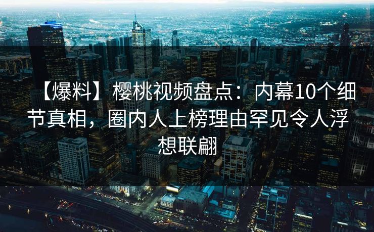 【爆料】樱桃视频盘点:内幕10个细节真相,圈内人上榜理由罕见令人浮想联翩 【爆料】樱桃视频盘点:内幕10个细节真相,圈内人上榜理由罕见令人浮想联翩