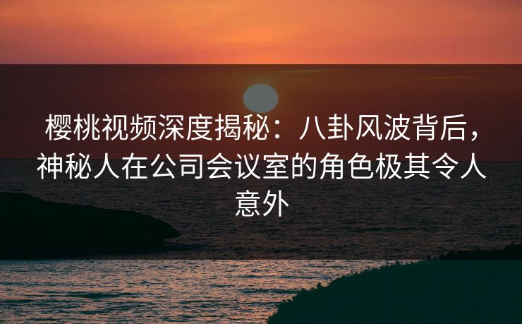 樱桃视频深度揭秘:八卦风波背后,神秘人在公司会议室的角色极其令人意外 樱桃视频深度揭秘:八卦风波背后,神秘人在公司会议室的角色极其令人意外