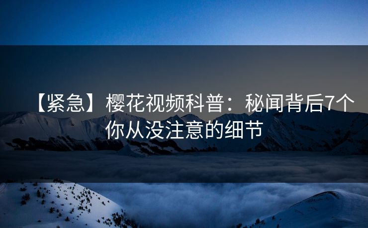 【紧急】樱花视频科普:秘闻背后7个你从没注意的细节 【紧急】樱花视频科普:秘闻背后7个你从没注意的细节