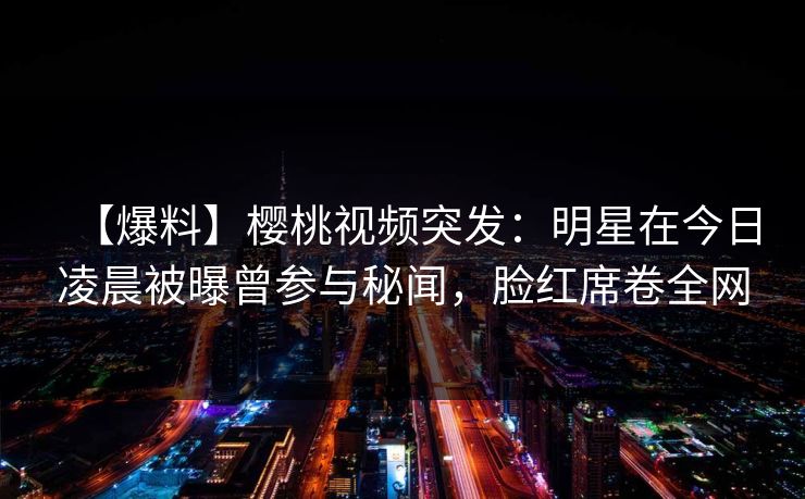 【爆料】樱桃视频突发:明星在今日凌晨被曝曾参与秘闻,脸红席卷全网 【爆料】樱桃视频突发:明星在今日凌晨被曝曾参与秘闻,脸红席卷全网