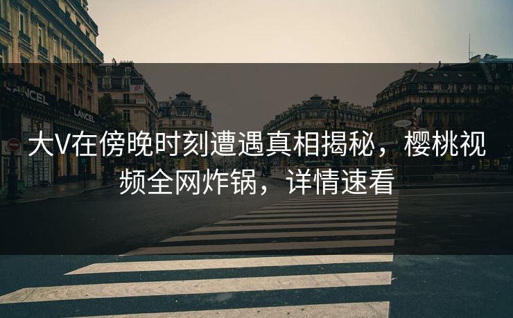 大V在傍晚时刻遭遇真相揭秘,樱桃视频全网炸锅,详情速看 大V在傍晚时刻遭遇真相揭秘,樱桃视频全网炸锅,详情速看