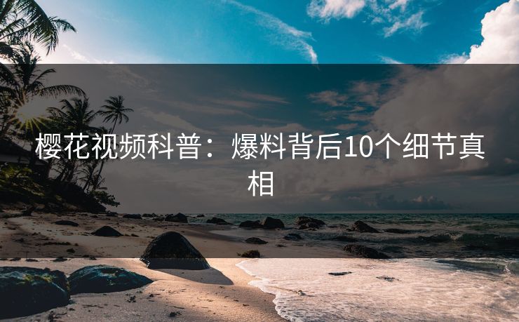 樱花视频科普:爆料背后10个细节真相 樱花视频科普:爆料背后10个细节真相