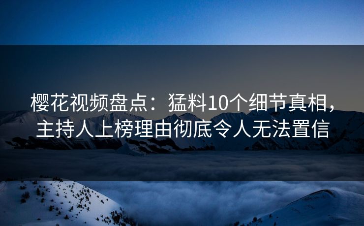 樱花视频盘点：猛料10个细节真相，主持人上榜理由彻底令人无法置信