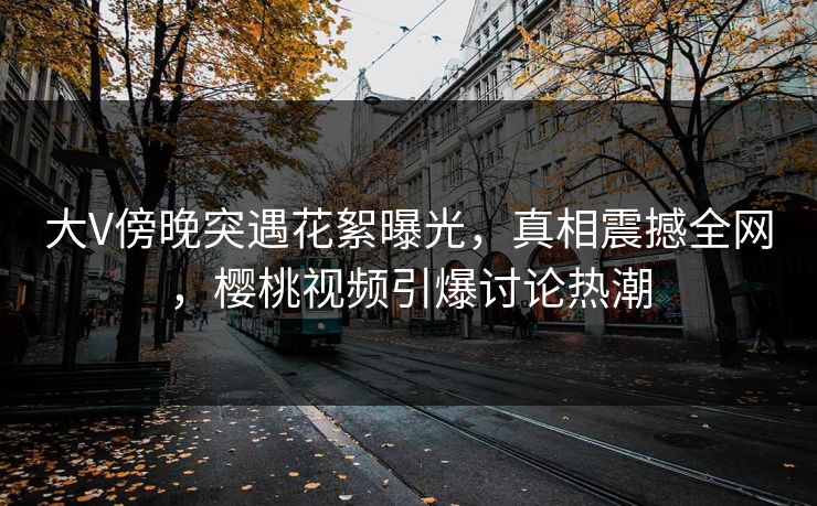 大V傍晚突遇花絮曝光,真相震撼全网,樱桃视频引爆讨论热潮 大V傍晚突遇花絮曝光,真相震撼全网,樱桃视频引爆讨论热潮