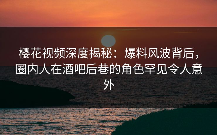 樱花视频深度揭秘:爆料风波背后,圈内人在酒吧后巷的角色罕见令人意外 樱花视频深度揭秘:爆料风波背后,圈内人在酒吧后巷的角色罕见令人意外