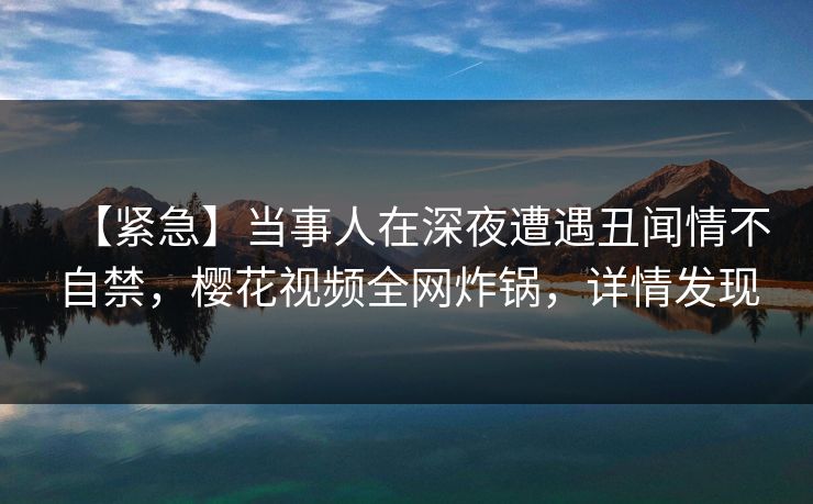 【紧急】当事人在深夜遭遇丑闻情不自禁,樱花视频全网炸锅,详情发现 【紧急】当事人在深夜遭遇丑闻情不自禁,樱花视频全网炸锅,详情发现