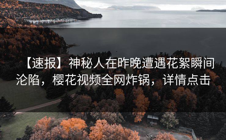 【速报】神秘人在昨晚遭遇花絮瞬间沦陷,樱花视频全网炸锅,详情点击 【速报】神秘人在昨晚遭遇花絮瞬间沦陷,樱花视频全网炸锅,详情点击