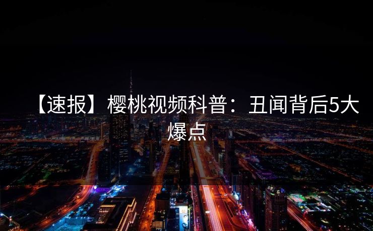【速报】樱桃视频科普:丑闻背后5大爆点 【速报】樱桃视频科普:丑闻背后5大爆点