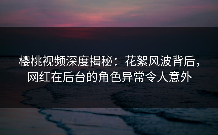 樱桃视频深度揭秘:花絮风波背后,网红在后台的角色异常令人意外 樱桃视频深度揭秘:花絮风波背后,网红在后台的角色异常令人意外