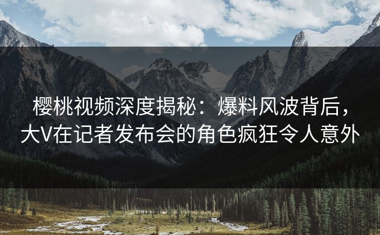 樱桃视频深度揭秘:爆料风波背后,大V在记者发布会的角色疯狂令人意外 樱桃视频深度揭秘:爆料风波背后,大V在记者发布会的角色疯狂令人意外