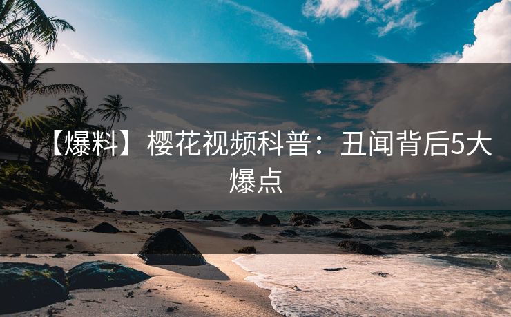 【爆料】樱花视频科普:丑闻背后5大爆点 【爆料】樱花视频科普:丑闻背后5大爆点