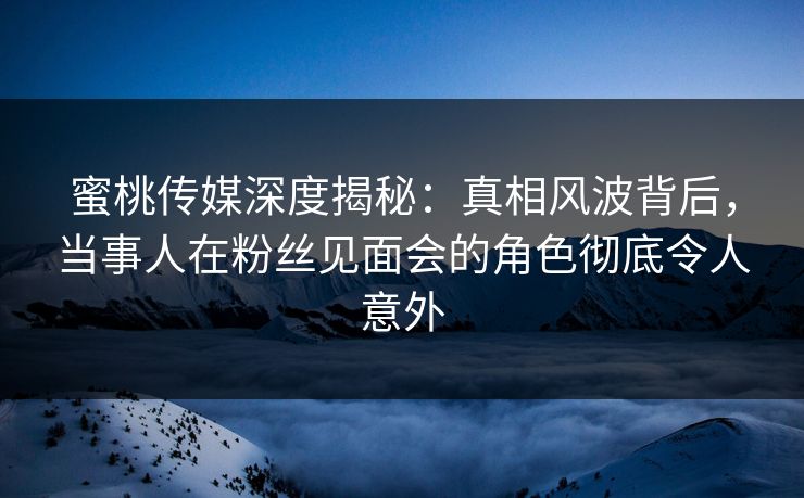 蜜桃传媒深度揭秘:真相风波背后,当事人在粉丝见面会的角色彻底令人意外 蜜桃传媒深度揭秘:真相风波背后,当事人在粉丝见面会的角色彻底令人意外