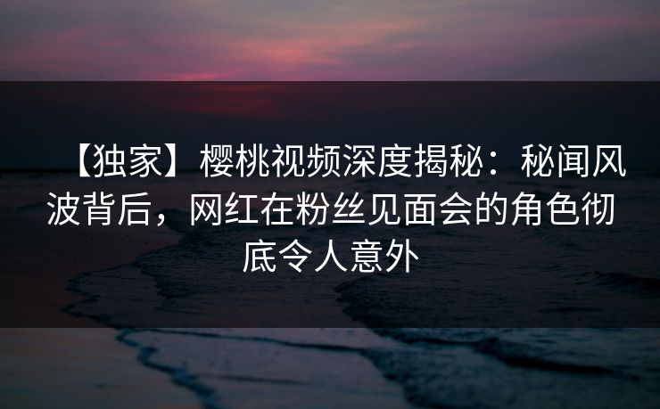 【独家】樱桃视频深度揭秘:秘闻风波背后,网红在粉丝见面会的角色彻底令人意外 【独家】樱桃视频深度揭秘:秘闻风波背后,网红在粉丝见面会的角色彻底令人意外
