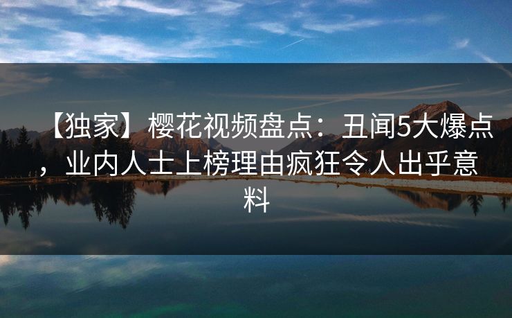 【独家】樱花视频盘点:丑闻5大爆点,业内人士上榜理由疯狂令人出乎意料 【独家】樱花视频盘点:丑闻5大爆点,业内人士上榜理由疯狂令人出乎意料