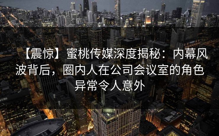 【震惊】蜜桃传媒深度揭秘:内幕风波背后,圈内人在公司会议室的角色异常令人意外 【震惊】蜜桃传媒深度揭秘:内幕风波背后,圈内人在公司会议室的角色异常令人意外