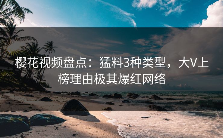 樱花视频盘点:猛料3种类型,大V上榜理由极其爆红网络 樱花视频盘点:猛料3种类型,大V上榜理由极其爆红网络