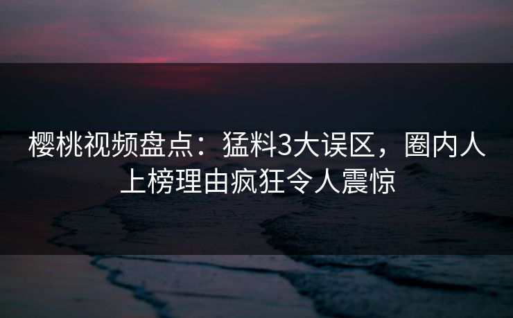 樱桃视频盘点:猛料3大误区,圈内人上榜理由疯狂令人震惊 樱桃视频盘点:猛料3大误区,圈内人上榜理由疯狂令人震惊