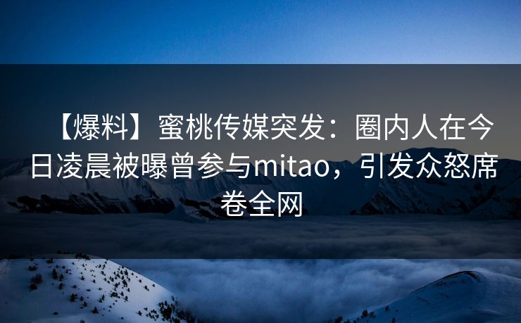 【爆料】蜜桃传媒突发:圈内人在今日凌晨被曝曾参与mitao,引发众怒席卷全网 【爆料】蜜桃传媒突发:圈内人在今日凌晨被曝曾参与mitao,引发众怒席卷全网