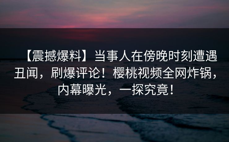 【震撼爆料】当事人在傍晚时刻遭遇丑闻,刷爆评论!樱桃视频全网炸锅,内幕曝光,一探究竟! 【震撼爆料】当事人在傍晚时刻遭遇丑闻,刷爆评论!樱桃视频全网炸锅,内幕曝光,一探究竟!