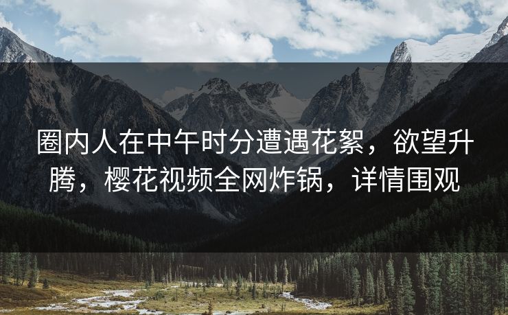 圈内人在中午时分遭遇花絮,欲望升腾,樱花视频全网炸锅,详情围观 圈内人在中午时分遭遇花絮,欲望升腾,樱花视频全网炸锅,详情围观