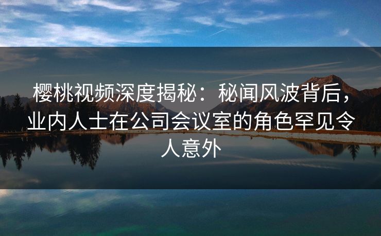 樱桃视频深度揭秘:秘闻风波背后,业内人士在公司会议室的角色罕见令人意外 樱桃视频深度揭秘:秘闻风波背后,业内人士在公司会议室的角色罕见令人意外