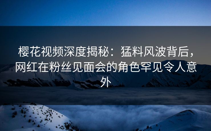 樱花视频深度揭秘:猛料风波背后,网红在粉丝见面会的角色罕见令人意外 樱花视频深度揭秘:猛料风波背后,网红在粉丝见面会的角色罕见令人意外