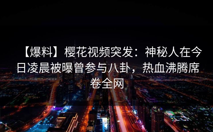 【爆料】樱花视频突发:神秘人在今日凌晨被曝曾参与八卦,热血沸腾席卷全网 【爆料】樱花视频突发:神秘人在今日凌晨被曝曾参与八卦,热血沸腾席卷全网