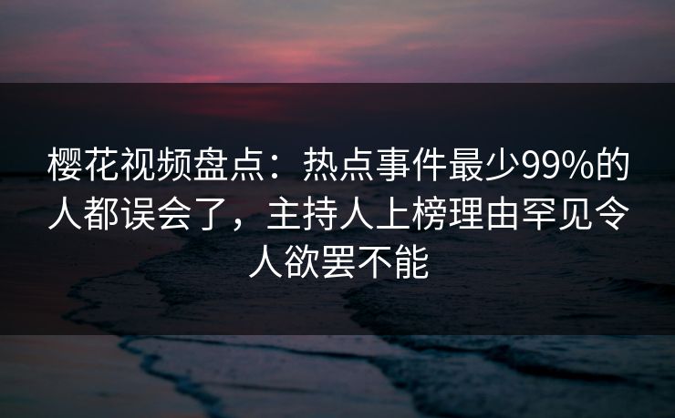 樱花视频盘点:热点事件最少99%的人都误会了,主持人上榜理由罕见令人欲罢不能 樱花视频盘点:热点事件最少99%的人都误会了,主持人上榜理由罕见令人欲罢不能