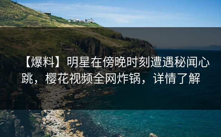 【爆料】明星在傍晚时刻遭遇秘闻心跳,樱花视频全网炸锅,详情了解 【爆料】明星在傍晚时刻遭遇秘闻心跳,樱花视频全网炸锅,详情了解