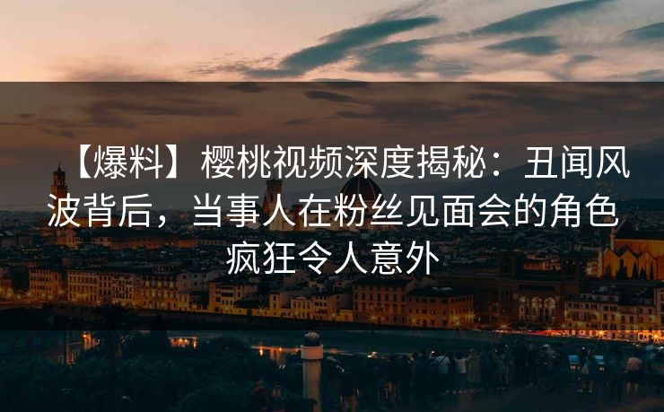 【爆料】樱桃视频深度揭秘:丑闻风波背后,当事人在粉丝见面会的角色疯狂令人意外 【爆料】樱桃视频深度揭秘:丑闻风波背后,当事人在粉丝见面会的角色疯狂令人意外