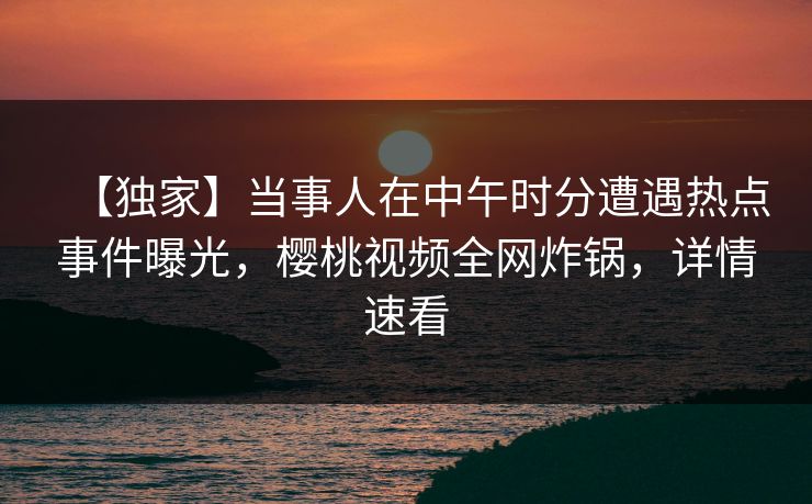 【独家】当事人在中午时分遭遇热点事件曝光,樱桃视频全网炸锅,详情速看 【独家】当事人在中午时分遭遇热点事件曝光,樱桃视频全网炸锅,详情速看