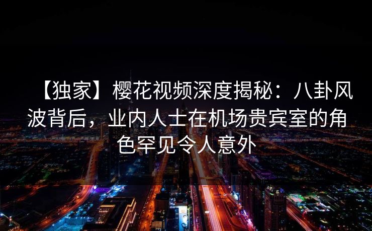 【独家】樱花视频深度揭秘:八卦风波背后,业内人士在机场贵宾室的角色罕见令人意外 【独家】樱花视频深度揭秘:八卦风波背后,业内人士在机场贵宾室的角色罕见令人意外