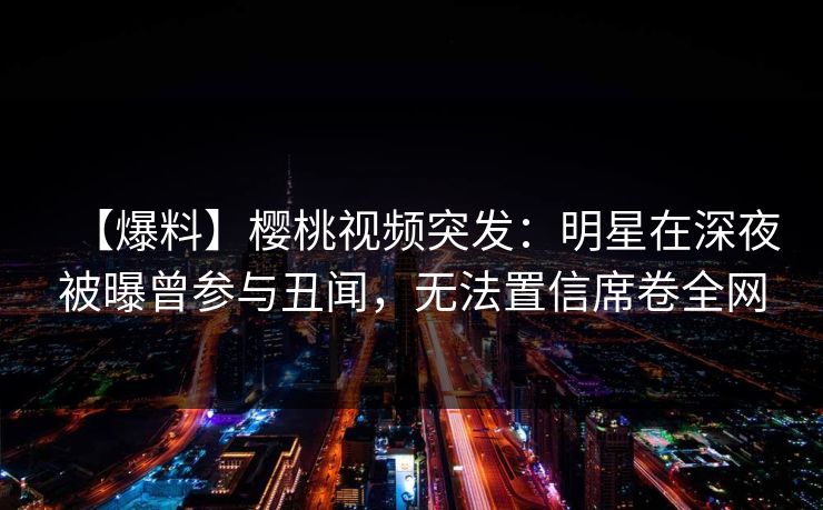【爆料】樱桃视频突发:明星在深夜被曝曾参与丑闻,无法置信席卷全网 【爆料】樱桃视频突发:明星在深夜被曝曾参与丑闻,无法置信席卷全网