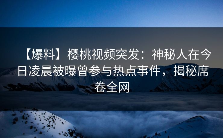 【爆料】樱桃视频突发：神秘人在今日凌晨被曝曾参与热点事件，揭秘席卷全网