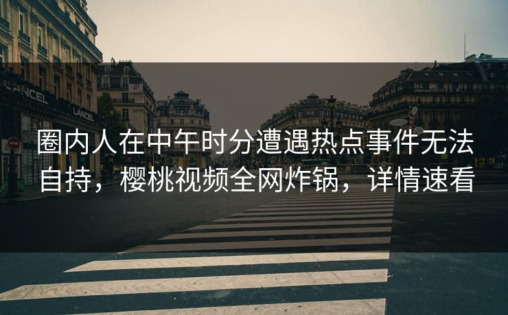 圈内人在中午时分遭遇热点事件无法自持,樱桃视频全网炸锅,详情速看 圈内人在中午时分遭遇热点事件无法自持,樱桃视频全网炸锅,详情速看