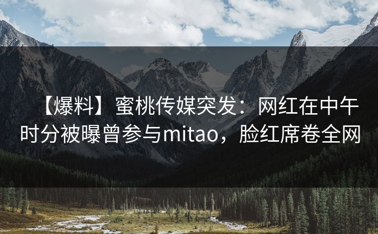 【爆料】蜜桃传媒突发:网红在中午时分被曝曾参与mitao,脸红席卷全网 【爆料】蜜桃传媒突发:网红在中午时分被曝曾参与mitao,脸红席卷全网
