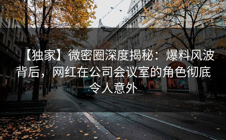 【独家】微密圈深度揭秘:爆料风波背后,网红在公司会议室的角色彻底令人意外 【独家】微密圈深度揭秘:爆料风波背后,网红在公司会议室的角色彻底令人意外