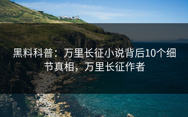 黑料科普:万里长征小说背后10个细节真相,万里长征作者 黑料科普:万里长征小说背后10个细节真相,万里长征作者