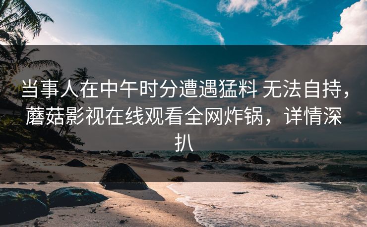 当事人在中午时分遭遇猛料 无法自持,蘑菇影视在线观看全网炸锅,详情深扒 当事人在中午时分遭遇猛料 无法自持,蘑菇影视在线观看全网炸锅,详情深扒