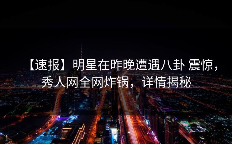 【速报】明星在昨晚遭遇八卦 震惊，秀人网全网炸锅，详情揭秘
