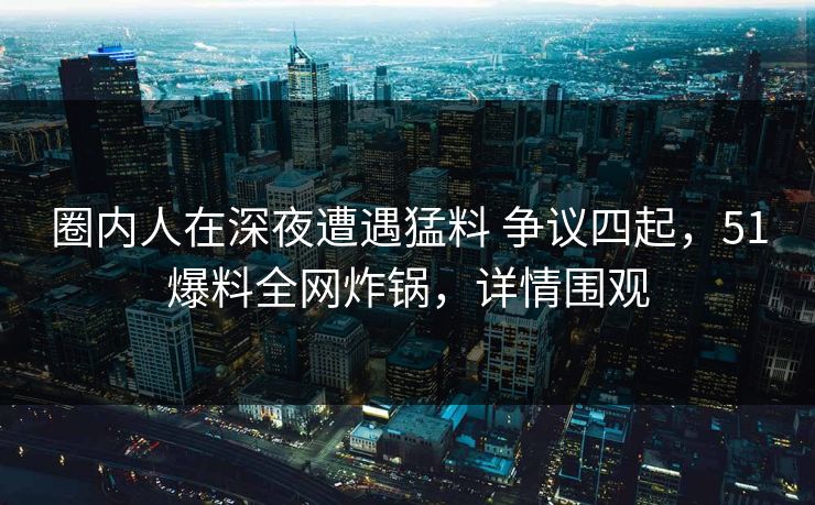 圈内人在深夜遭遇猛料 争议四起，51爆料全网炸锅，详情围观